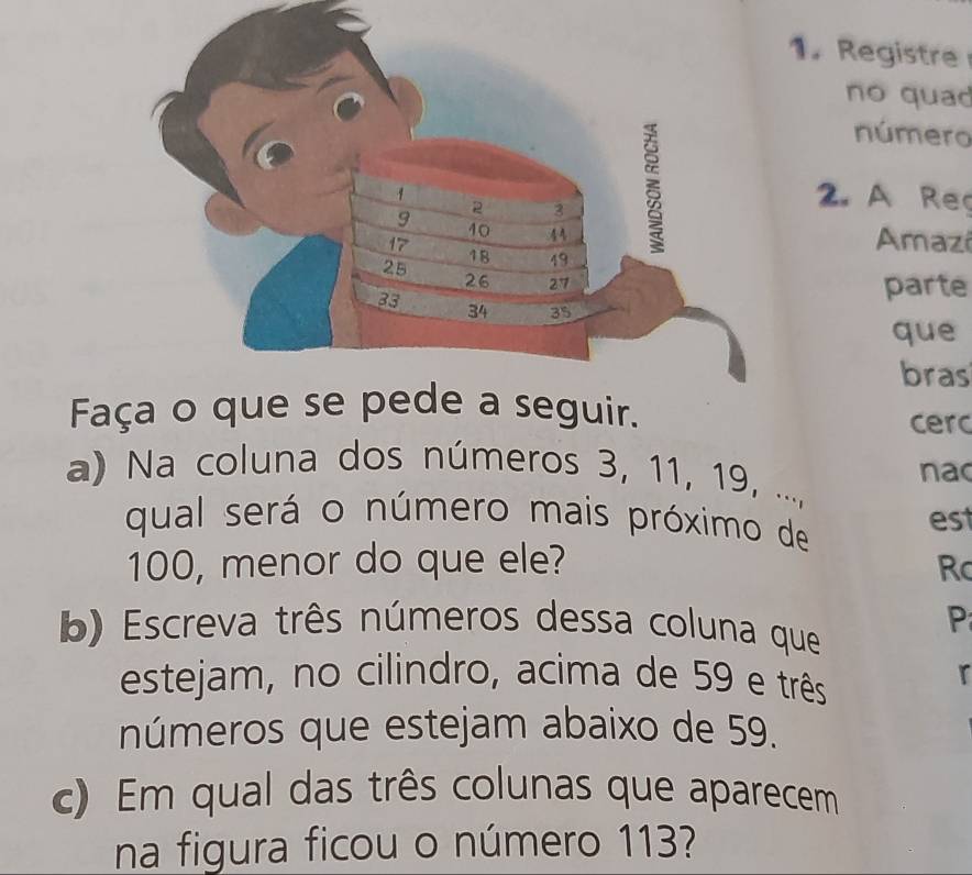 Registre 
no quao 
número
1
9
2 3 2. A Reg
40 44 Amazi
17
25
18 49
26 27 parte
33
34 35
que 
bras 
Faça o que se pede a seguir. cerc 
a) Na coluna dos números 3, 11, 19, ..., nac 
qual será o número mais próximo de est
100, menor do que ele? R 
b) Escreva três números dessa coluna que 
P 
estejam, no cilindro, acima de 59 e três 
r 
números que estejam abaixo de 59. 
c) Em qual das três colunas que aparecem 
na figura ficou o número 113?