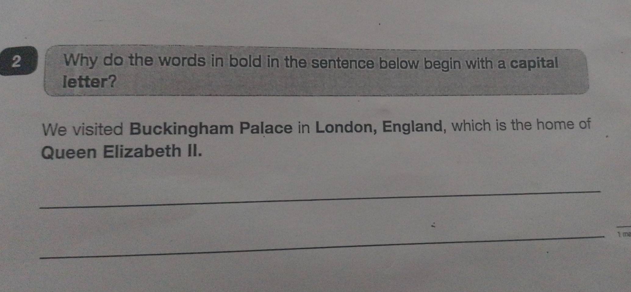 Why do the words in bold in the sentence below begin with a capital 
letter? 
We visited Buckingham Palace in London, England, which is the home of 
Queen Elizabeth II. 
_ 
_ 
1 me