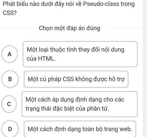 Phát biểu nào dưới đây nói về Pseudo-class trong
CSS?
Chọn một đáp án đúng
A Một loại thuộc tính thay đổi nội dung
của HTML.
B Một cú pháp CSS không được hỗ trợ
C Một cách áp dụng định dạng cho các
trạng thái đặc biệt của phần tử.
D Một cách định dạng toàn bộ trang web.