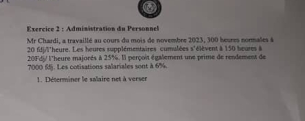 Administration du Personnel 
Mr Chardi, a travaillé au cours du mois de novembre 2023, 300 heures normales à
20 fdj/l'heure. Les heures supplémentaires cumulées s'élèvent à 150 heures à
20Fdj / l'heure majorés à 25%. Il perçoit également une prime de rendement de
7000 fdj. Les cotisations salariales sont à 6%. 
1. Déterminer le salaire net à verser