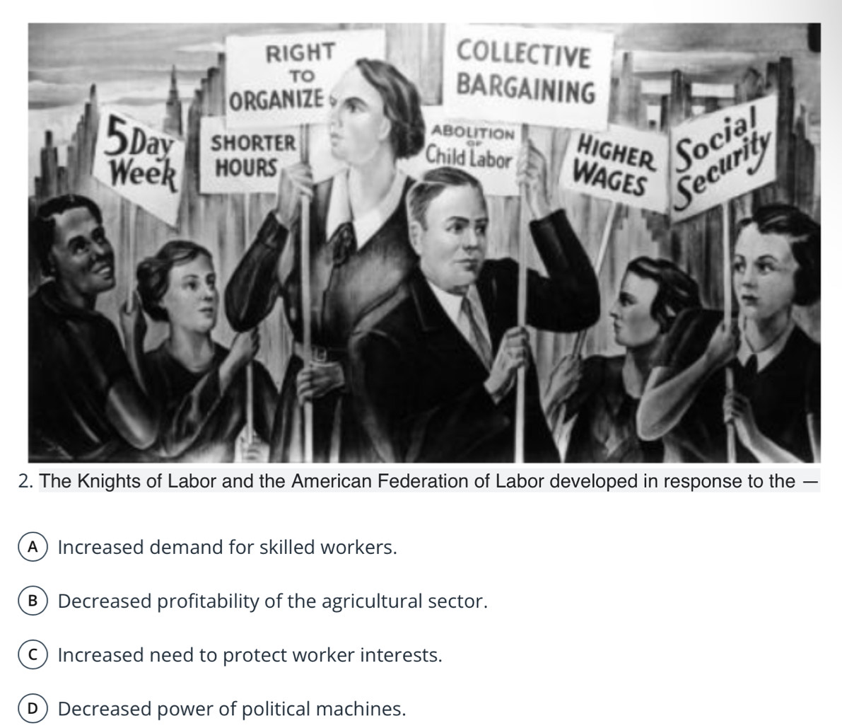 RIGHT COLLECTIVE
TO
ORGANIZE 。
BARGAINING
ABOLITION Higher Social
5pay SHORTER
Week HOURS
Child Labor
Wages Securit
2. The Knights of Labor and the American Federation of Labor developed in response to the —
A Increased demand for skilled workers.
B) Decreased profitability of the agricultural sector.
c) Increased need to protect worker interests.
D) Decreased power of political machines.