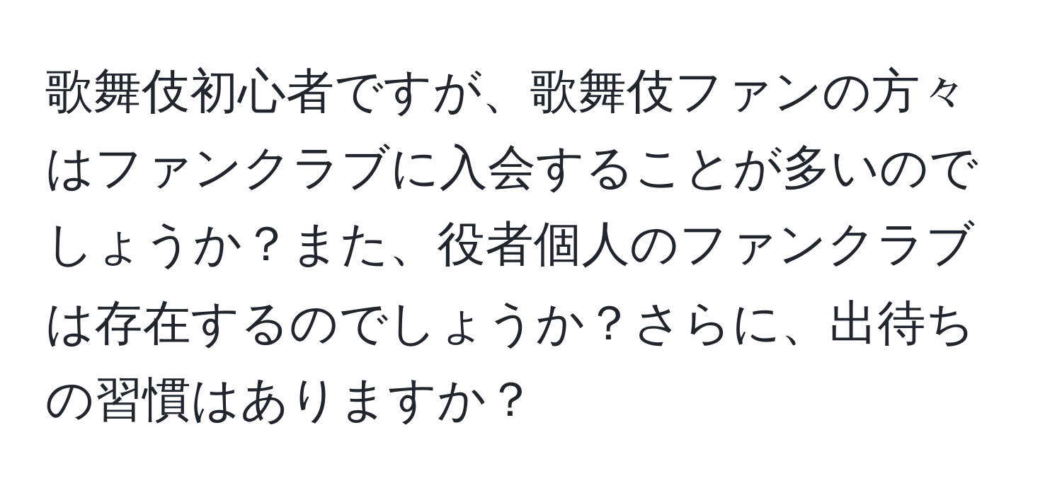 歌舞伎初心者ですが、歌舞伎ファンの方々はファンクラブに入会することが多いのでしょうか？また、役者個人のファンクラブは存在するのでしょうか？さらに、出待ちの習慣はありますか？