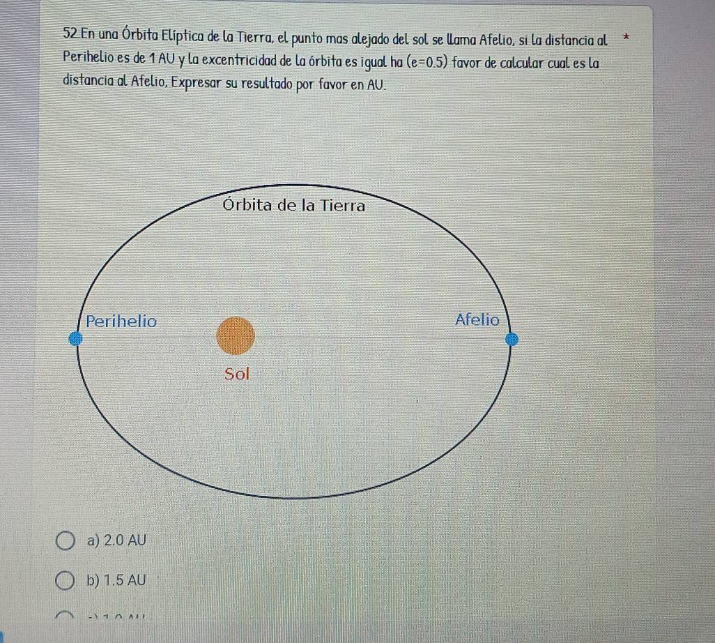 En una Órbita Elíptica de la Tierra, el punto mas alejado del sol se llama Afelio, si la distancia al*
Perihelio es de 1 AU y la excentricidad de la órbita es igual ha (e=0.5) favor de calcular cual es la
distancia al Afelio, Expresar su resultado por favor en AU.
a) 2.0 AU
b) 1.5 AU