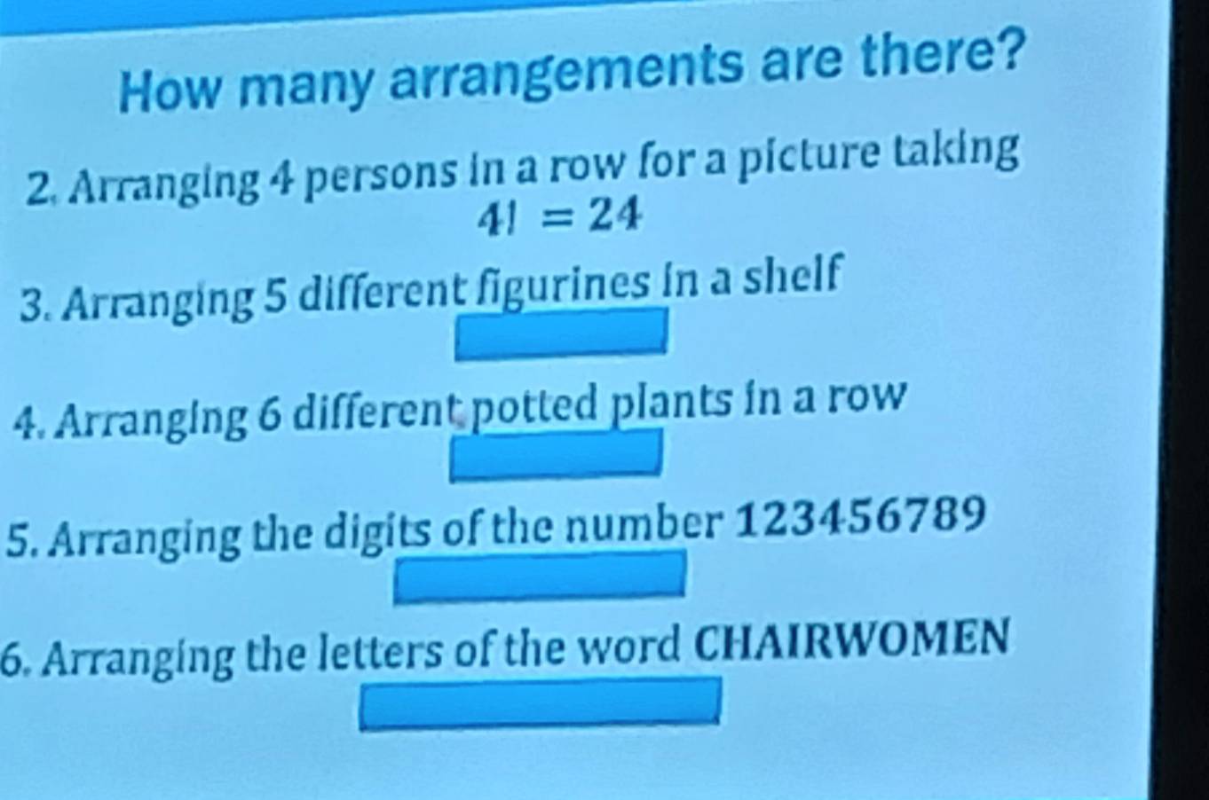 How many arrangements are there? 
2. Arranging 4 persons in a row for a picture taking
4!=24
3. Arranging 5 different figurines in a shelf 
4. Arranging 6 different potted plants in a row 
5. Arranging the digits of the number 123456789
6. Arranging the letters of the word CHAIRWOMEN