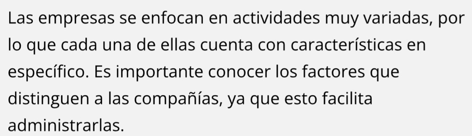 Las empresas se enfocan en actividades muy variadas, por 
lo que cada una de ellas cuenta con características en 
específico. Es importante conocer los factores que 
distinguen a las compañías, ya que esto facilita 
administrarlas.