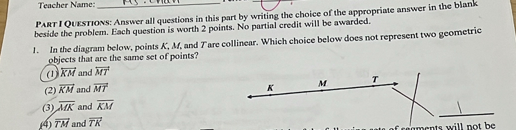 Teacher Name:_
PART I QuEsTiOns: Answer all questions in this part by writing the choice of the appropriate answer in the blank
beside the problem. Each question is worth 2 points. No partial credit will be awarded.
1. In the diagram below, points K, M, and Tare collinear. Which choice below does not represent two geometric
objects that are the same set of points?
(1) overleftrightarrow KM and overleftrightarrow MT
(2) vector KM and vector MT
(3) overline MK and overline KM
(4 vector TM and vector TK
eaen ts will not be