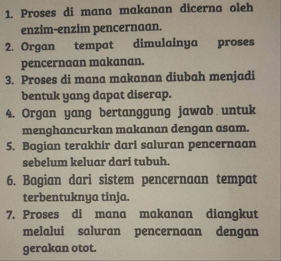 Proses di mana makanan dicerna oleh 
enzim-enzim pencernaan. 
2. Organ tempat dimulainya . proses 
pencernaan makanan. 
3. Proses di mana makanan diubah menjadi 
bentuk yang dapat diserap. 
4. Organ yang bertanggung jawab untuk 
menghancurkan makanan dengan asam. 
5. Bagian terakhir dari saluran pencernaan 
sebelum keluar dari tubuh. 
6. Bagian dari sistem pencernaan tempat 
terbentuknya tinja. 
7. Proses di mana makanan diangkut 
melalui saluran pencernaan dengan 
gerakan otot.