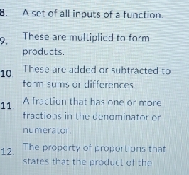 A set of all inputs of a function. 
9. These are multiplied to form 
products. 
10. These are added or subtracted to 
form sums or differences. 
11. A fraction that has one or more 
fractions in the denominator or 
numerator. 
12. The property of proportions that 
states that the product of the