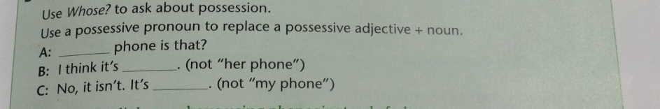 Use Whose? to ask about possession. 
Use a possessive pronoun to replace a possessive adjective + noun. 
A: _phone is that? 
B: I think it's _. (not “her phone”) 
C: No, it isn't. It's _. (not “my phone”)