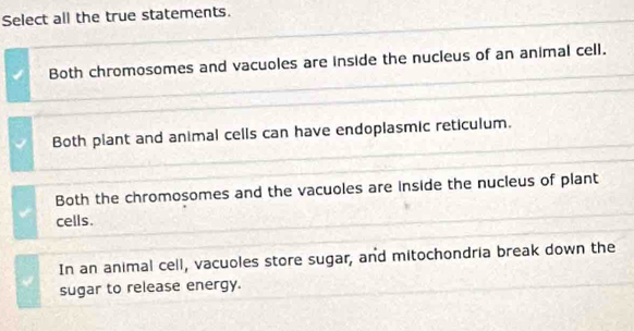 Select all the true statements.
Both chromosomes and vacuoles are inside the nucleus of an animal cell.
Both plant and animal cells can have endoplasmic reticulum.
Both the chromosomes and the vacuoles are inside the nucleus of plant
cells.
In an animal cell, vacuoles store sugar, and mitochondria break down the
sugar to release energy.