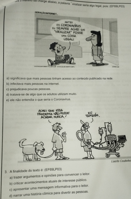 una o manino as charge abaixo, a palavra ¨viralizar seria algo legal, pois: (EF69LP03)
a) significava que mais pessoas tinham acesso ao conteúdo publicado na rede.
b) infectava mais pessoas na internet.
c) prejudicava poucas pessoas.
d) tratava-se de algo que os adultos utilizam muito.
e) ele não entendia o que seria o Coronavírus.
Laerte Coutinho
3. A finalidade do texto é: (EF69LP03)
a) trazer argumentos e opiniões para convencer o leitor.
b) criticar acontecimentos atuais de interesse público.
c) apresentar uma mensagem informativa para o leitor.
d) narrar uma história cômica para divertir as pessoas.