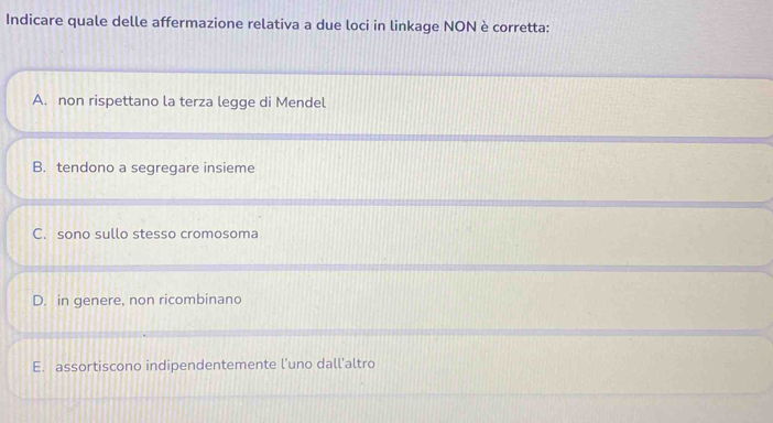 Indicare quale delle affermazione relativa a due loci in linkage NON è corretta:
A. non rispettano la terza legge di Mendel
B. tendono a segregare insieme
C. sono sullo stesso cromosoma
D. in genere, non ricombinano
E. assortiscono indipendentemente l’uno dall'altro