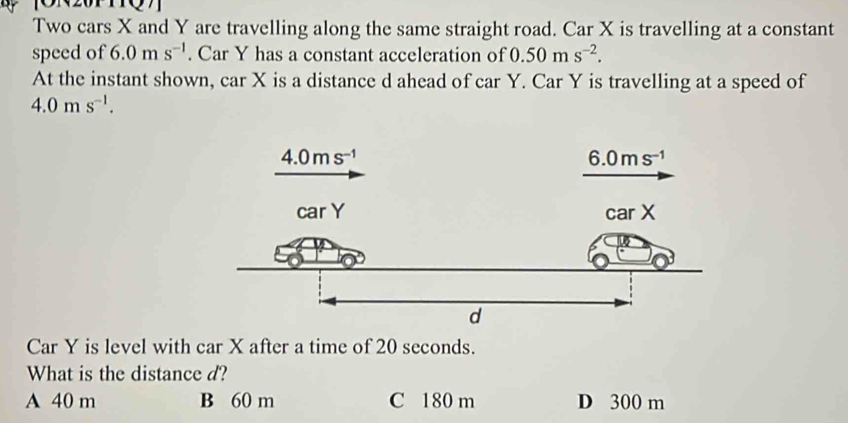 Two cars X and Y are travelling along the same straight road. Car X is travelling at a constant
speed of 6.0ms^(-1). Car Y has a constant acceleration of 0.50ms^(-2).
At the instant shown, car X is a distance d ahead of car Y. Car Y is travelling at a speed of
4.0ms^(-1).
Car Y is level with car X after a time of 20 seconds.
What is the distance d?
A 40 m B 60 m C 180 m D 300 m