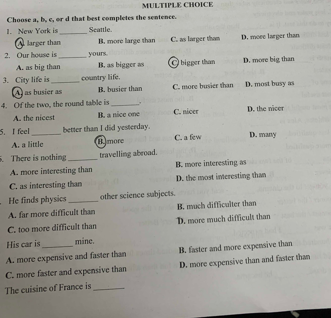 Choose a, b, c, or d that best completes the sentence.
1. New York is _Seattle.
A. larger than B. more large than C. as larger than D. more larger than
2. Our house is _yours.
A. as big than B. as bigger as C bigger than D. more big than
3. City life is _country life.
A as busier as B. busier than C. more busier than D. most busy as
4. Of the two, the round table is _.
C. nicer D. the nicer
A. the nicest B. a nice one
5. I feel _better than I did yesterday.
C. a few D. many
A. a little B.more
. There is nothing _travelling abroad.
A. more interesting than B. more interesting as
C. as interesting than D. the most interesting than
He finds physics _other science subjects.
A. far more difficult than B. much difficulter than
C. too more difficult than D. more much difficult than
His car is mine.
A. more expensive and faster than B. faster and more expensive than
C. more faster and expensive than D. more expensive than and faster than
The cuisine of France is_