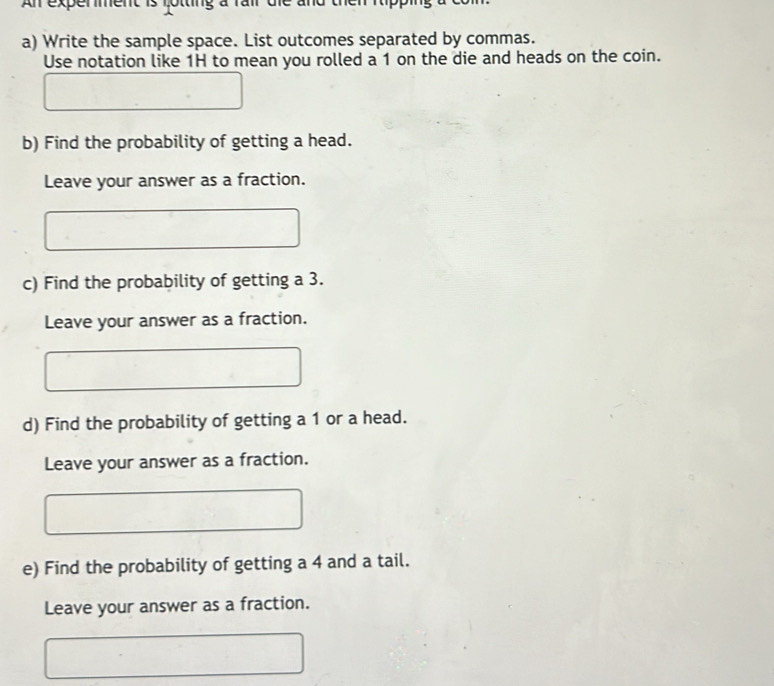 An experment is lotting à 
a) Write the sample space. List outcomes separated by commas. 
Use notation like 1H to mean you rolled a 1 on the die and heads on the coin. 
b) Find the probability of getting a head. 
Leave your answer as a fraction. 
c) Find the probability of getting a 3. 
Leave your answer as a fraction. 
d) Find the probability of getting a 1 or a head. 
Leave your answer as a fraction. 
e) Find the probability of getting a 4 and a tail. 
Leave your answer as a fraction.