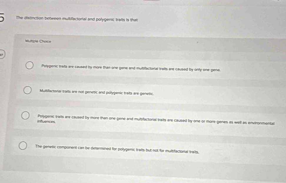 The distinction between multifactorial and polygenic traits is that
Multiple Choice
Polygenic traits are caused by more than one gene and multifactorial traits are caused by only one gene.
Mutifactorial traits are not genetic and polygenic traits are genetic.
Polygenic traits are caused by more than one gene and multifactorial traits are caused by one or more genes as well as environmental
Influences.
The genetic component can be determined for polygenic traits but not for multifactorial traits.