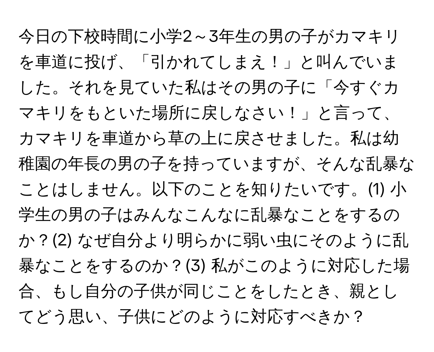 今日の下校時間に小学2～3年生の男の子がカマキリを車道に投げ、「引かれてしまえ！」と叫んでいました。それを見ていた私はその男の子に「今すぐカマキリをもといた場所に戻しなさい！」と言って、カマキリを車道から草の上に戻させました。私は幼稚園の年長の男の子を持っていますが、そんな乱暴なことはしません。以下のことを知りたいです。(1) 小学生の男の子はみんなこんなに乱暴なことをするのか？(2) なぜ自分より明らかに弱い虫にそのように乱暴なことをするのか？(3) 私がこのように対応した場合、もし自分の子供が同じことをしたとき、親としてどう思い、子供にどのように対応すべきか？