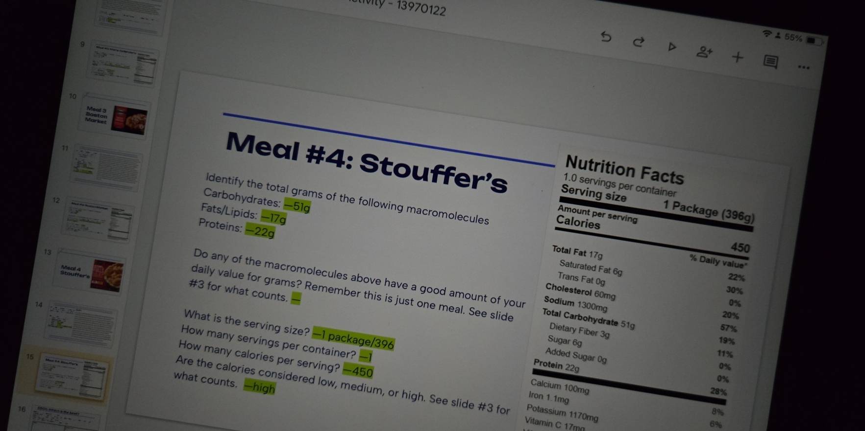 tivity - 13970122
55%
9
10
71
Nutrition Facts
Meal #4: Stouffer's Serving size 1 Package (396g)
1.0 servings per container
Identify the total grams of the following macromolecules
Carbohydrates: —51g
Fats/Lipids: −17g
Amount per serving
12 Proteins: -22g
Calories
13
450
Total Fat 17g
% Daily value"
Saturated Fat 6g
Stodere
Trans Fat 0g
22%
30%
Do any of the macromolecules above have a good amount of your Total Carbohydrate 51g
# 3 for what counts.
Cholesterol 60mg
daily value for grams? Remember this is just one meal. See slide Dietary Fiber 3g
Sodium 1300mg
14
0%
20%
57%
What is the serving size? —1 package/396
Sugar 6g
19%
15
11%
Added Sugar 0g
How many calories per serving? — 450
How many servings per container? - Calcium 100mg
Protein 22g
0%
0%
what counts. —high
Are the calories considered low, medium, or high. See slide #3 for Potassium 1170mg
28%
Iron 1.1mg
1A (00 sn ein a te beet)
8%
Vitamin C 17m
6%