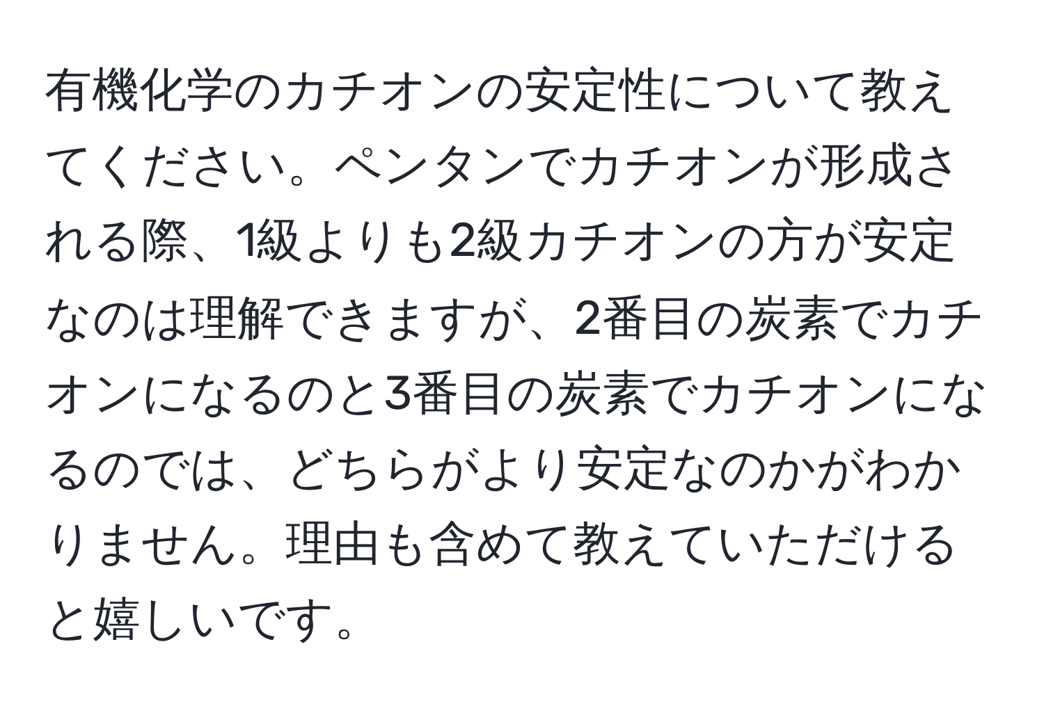 有機化学のカチオンの安定性について教えてください。ペンタンでカチオンが形成される際、1級よりも2級カチオンの方が安定なのは理解できますが、2番目の炭素でカチオンになるのと3番目の炭素でカチオンになるのでは、どちらがより安定なのかがわかりません。理由も含めて教えていただけると嬉しいです。