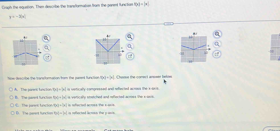 Graph the equation. Then describe the transformation from the parent function f(x)=|x|.
y=-3|x|

Now describe the transformation from the parent function f(x)=|x|. Choose the correct answer below.
A. The parent function f(x)=|x| is vertically compressed and reflected across the x-axis.
B. The parent function f(x)=|x| is vertically stretched and reflected across the x-axis.
C. The parent function f(x)=|x| is reflected across the x-axis.
D. The parent function f(x)=|x| is reflected across the y-axis.