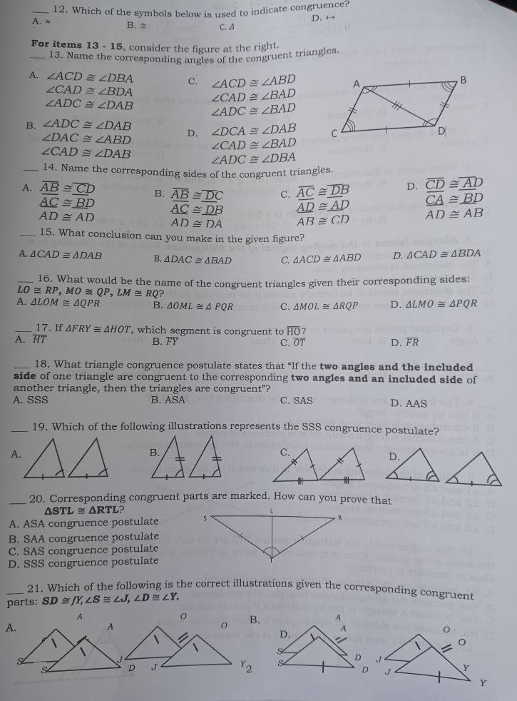 Which of the symbols below is used to indicate congruence?
A. ≈ B.
C. A D. ←
For items 13 - 15, consider the figure at the right.
_13. Name the corresponding angles of the congruent triangles.
A. ∠ ACD≌ ∠ DBA C. ∠ ACD≌ ∠ ABD
∠ CAD≌ ∠ BDA
∠ ADC≌ ∠ DAB
∠ CAD≌ ∠ BAD
∠ ADC≌ ∠ BAD
B. ∠ ADC≌ ∠ DAB D. ∠ DCA≌ ∠ DAB
∠ DAC≌ ∠ ABD
∠ CAD≌ ∠ DAB
∠ CAD≌ ∠ BAD
∠ ADC≌ ∠ DBA
_14. Name the corresponding sides of the congruent triangles.
A. overline AB≌ overline CD B. overline AB≌ overline DC C. overline AC≌ overline DB D. overline CD≌ overline AD
_ overline AC≌ _ BD
AD≌ AD
_ overline AC≌ _ DB _ overline AD≌ _ overline AD
CA≌ _ BD
AD≌ DA
AB≌ CD
AD≌ AB
_15. What conclusion can you make in the given figure?
A. △ CAD≌ △ DAB B. △ DAC≌ △ BAD C. △ ACD≌ △ ABD D. △ CAD≌ △ BDA
_16. What would be the name of the congruent triangles given their corresponding sides:
LO≌ RP,MO≌ QP,LM≌ RQ
A. △ LOM≌ △ QPR B. △ OML≌ △ PQR C. △ MOL≌ △ RQP D. △ LMO≌ △ PQR
_17. If △ FRY≌ △ HOT ', which segment is congruent to overline HO T
A. overline HT B. overline FY C. overline OT D. overline FR
_18. What triangle congruence postulate states that “If the two angles and the included
side of one triangle are congruent to the corresponding two angles and an included side of
another triangle, then the triangles are congruent"?
A. SSS B. ASA C. SAS
D. AAS
_19. Which of the following illustrations represents the SSS congruence postulate?
A.
_20. Corresponding congruent parts are marked. How can you prove that
△ STL≌ △ RTL
A. ASA congruence postulate 
B. SAA congruence postulate
C. SAS congruence postulate
D. SSS congruence postulate
_21. Which of the following is the correct illustrations given the corresponding congruent
parts: SD≌ JY,∠ S≌ ∠ J,∠ D≌ ∠ Y.
A
B. A
Y_2