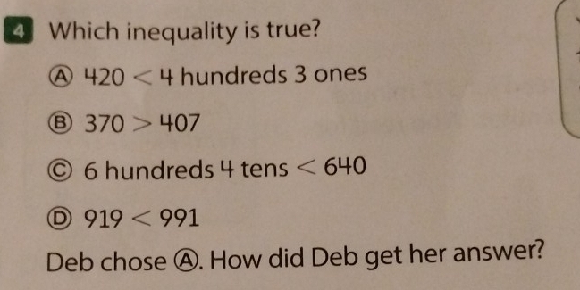 Which inequality is true?
A 420<4</tex> hundreds 3 ones
B 370>407
6 hundreds 4 tens <640</tex>
919<991</tex> 
Deb chose Ⓐ. How did Deb get her answer?