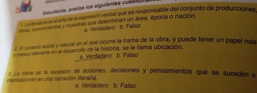 des
Estudiante, analiza los siguientes cuéstio nas
aLa Meratura es el arte de la expresión verbal que es responsable del conjunto de producciones
obras, conocimientos y muestras que determinan un área, época o nación.
a. Verdadero a b. Falso
2 El contexto social y natural en el que ocurre la trama de la obra, y puede tener un papel más
o menos relevante en el desarrollo de la historia, se le llama ubicación.
a. Verdadero b. Falso
3. La trama es la sucesión de acciones, decisiones y pensamientos que se suceden e
interrelacionan en una narración literaria.
a. Verdadero b. Falso