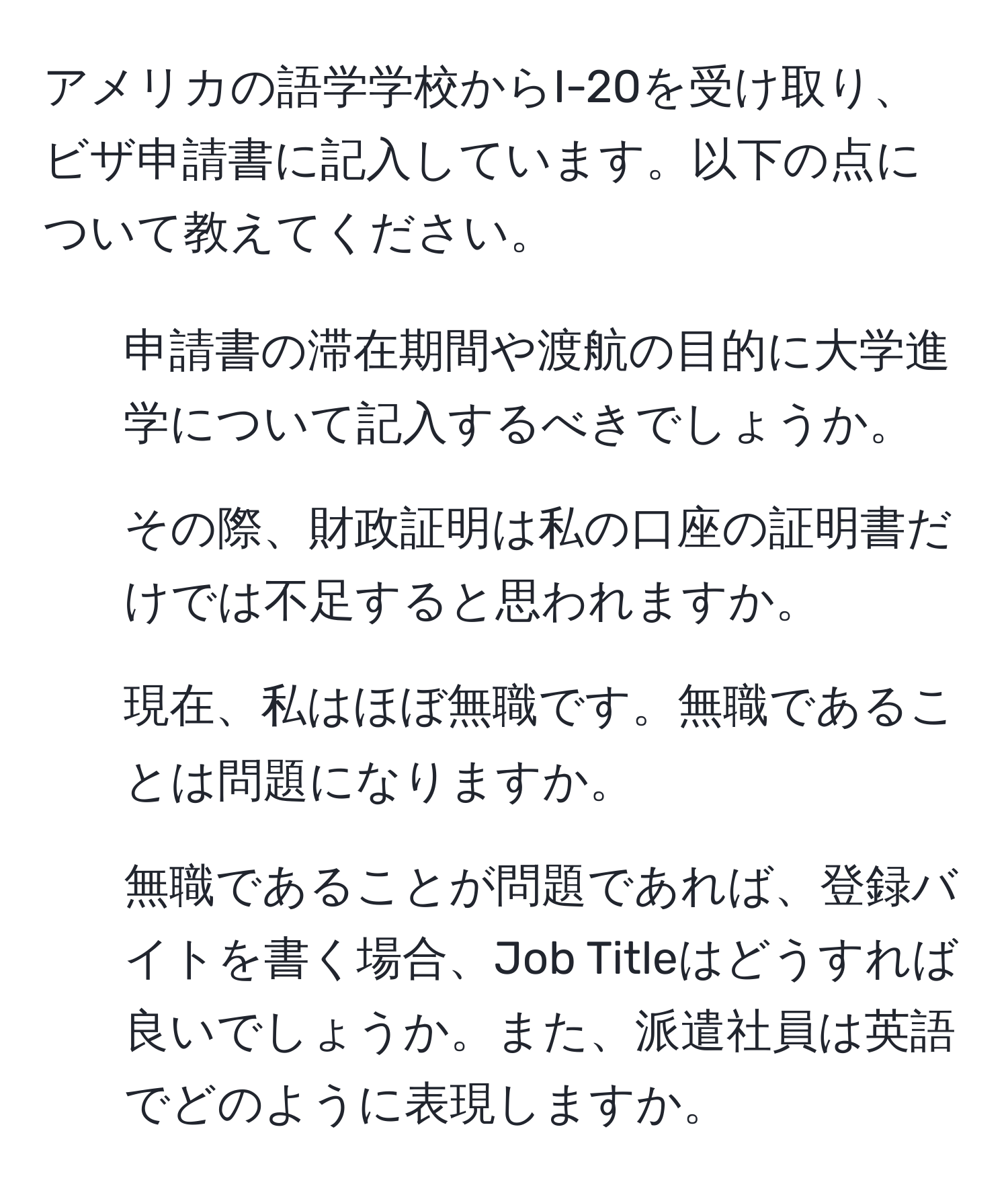 アメリカの語学学校からI-20を受け取り、ビザ申請書に記入しています。以下の点について教えてください。  
1. 申請書の滞在期間や渡航の目的に大学進学について記入するべきでしょうか。  
2. その際、財政証明は私の口座の証明書だけでは不足すると思われますか。  
3. 現在、私はほぼ無職です。無職であることは問題になりますか。  
4. 無職であることが問題であれば、登録バイトを書く場合、Job Titleはどうすれば良いでしょうか。また、派遣社員は英語でどのように表現しますか。