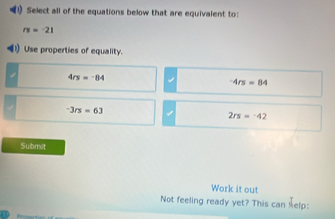 Select all of the equations below that are equivalent to:
rs=-21
Use properties of equality.
4rs=-84
-4rs=84
-3rs=63
2rs=-42
Submit
Work it out
Not feeling ready yet? This can help:
a Pronerties