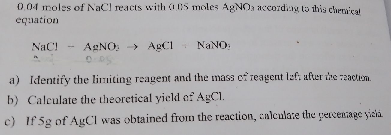 0.04 moles of NaCl reacts with 0.05 moles AgNO_3 according to this chemical 
equation
NaCl+AgNO_3to AgCl+NaNO_3
a) Identify the limiting reagent and the mass of reagent left after the reaction. 
b) Calculate the theoretical yield of AgCl. 
c) If 5g of AgCl was obtained from the reaction, calculate the percentage yield.