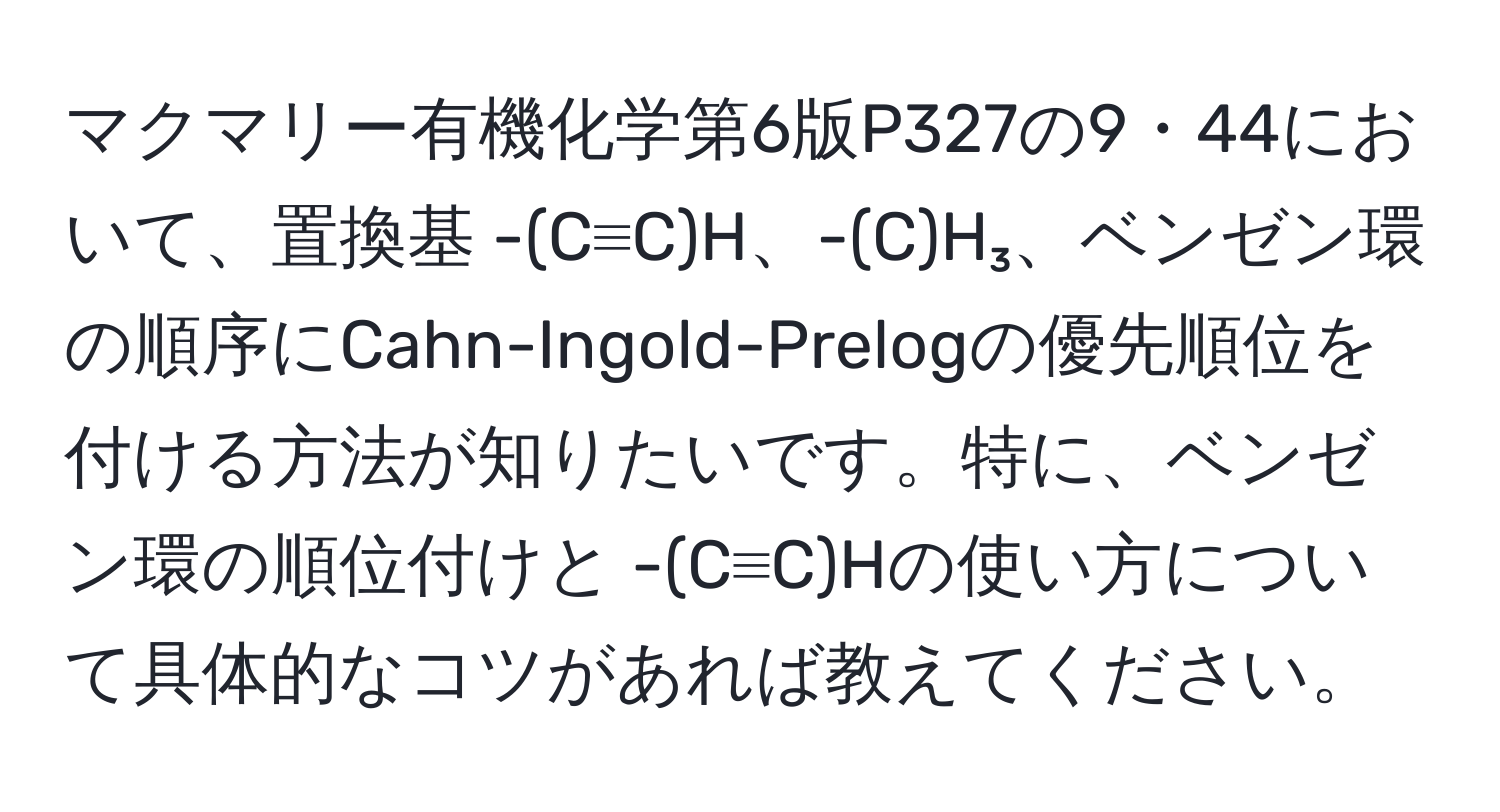 マクマリー有機化学第6版P327の9・44において、置換基 -(C≡C)H、-(C)H₃、ベンゼン環の順序にCahn-Ingold-Prelogの優先順位を付ける方法が知りたいです。特に、ベンゼン環の順位付けと -(C≡C)Hの使い方について具体的なコツがあれば教えてください。