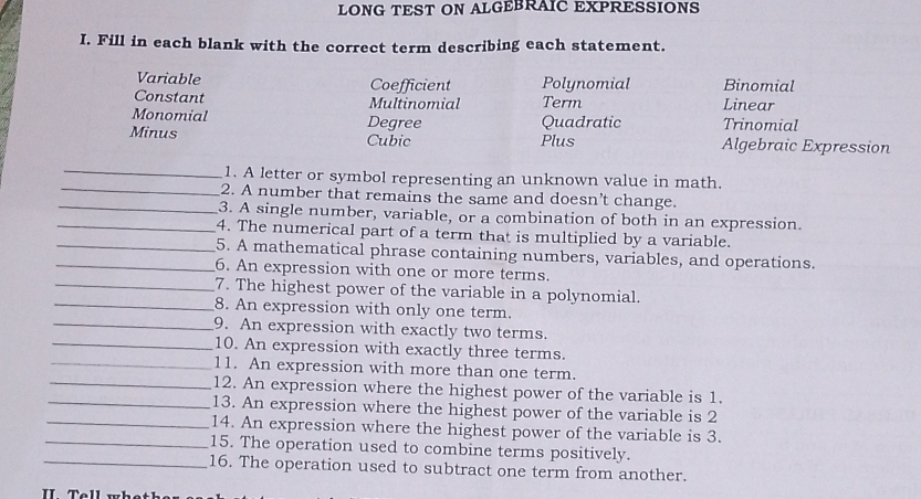 LONG TEST ON ALGEBRAIC EXPRESSIONS 
I. Fill in each blank with the correct term describing each statement. 
Variable Coefficient Polynomial Binomial 
Constant Multinomial Term Linear 
Monomial Degree Quadratic Trinomial 
Minus Cubic Plus Algebraic Expression 
_ 
_ 
1. A letter or symbol representing an unknown value in math. 
2. A number that remains the same and doesn't change. 
_3. A single number, variable, or a combination of both in an expression. 
_4. The numerical part of a term that is multiplied by a variable. 
_5. A mathematical phrase containing numbers, variables, and operations. 
_6. An expression with one or more terms. 
_7. The highest power of the variable in a polynomial. 
_8. An expression with only one term. 
_9. An expression with exactly two terms. 
_10. An expression with exactly three terms. 
_11. An expression with more than one term. 
_12. An expression where the highest power of the variable is 1. 
_13. An expression where the highest power of the variable is 2
_14. An expression where the highest power of the variable is 3. 
_15. The operation used to combine terms positively. 
_16. The operation used to subtract one term from another. 
I T ell w h