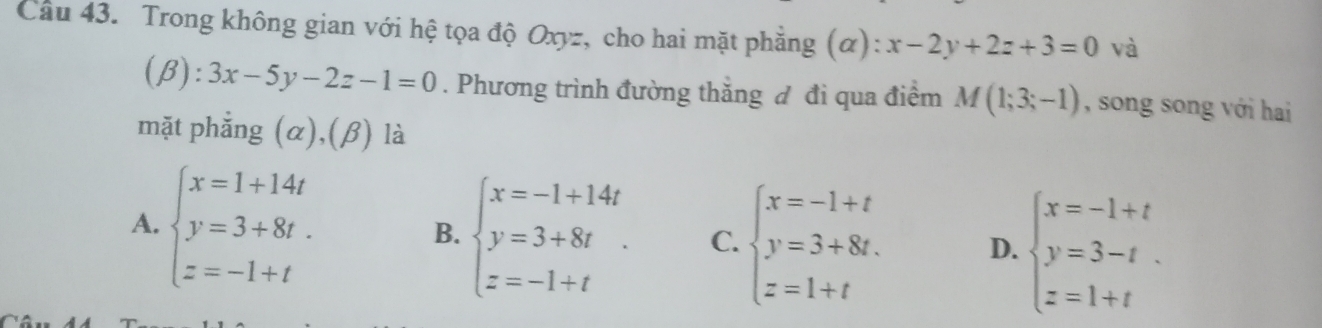 Cầu 43. Trong không gian với hệ tọa độ Oxyz, cho hai mặt phẳng (α): x-2y+2z+3=0 và
(β) ):3x-5y-2z-1=0. Phương trình đường thắng đ đi qua điểm M(1;3;-1) , song song với hai
mặt phẳng (α),(β) là
A. beginarrayl x=1+14t y=3+8t. z=-1+tendarray.
B. beginarrayl x=-1+14t y=3+8t z=-1+tendarray. C. beginarrayl x=-1+t y=3+8t. z=1+tendarray. D. beginarrayl x=-1+t y=3-t z=1+tendarray.