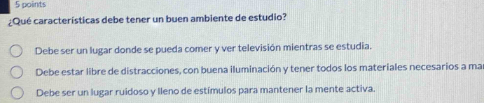 ¿Qué características debe tener un buen ambiente de estudio?
Debe ser un lugar donde se pueda comer y ver televisión mientras se estudia.
Debe estar libre de distracciones, con buena iluminación y tener todos los materiales necesarios a ma
Debe ser un lugar ruidoso y lleno de estímulos para mantener la mente activa.