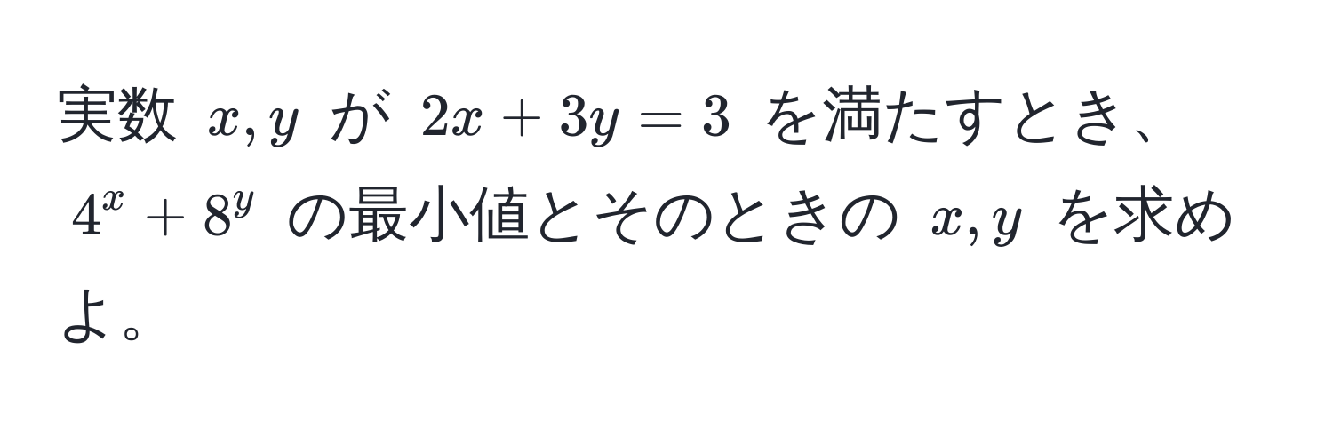 実数 $x, y$ が $2x + 3y = 3$ を満たすとき、$4^x + 8^y$ の最小値とそのときの $x, y$ を求めよ。