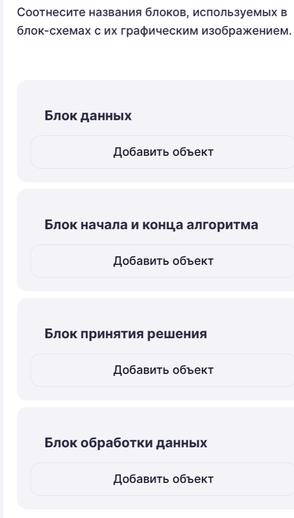 Соотнесите названия блоков, ислользуемьх в 
блок-схемах сих графическим изображением. 
Блок данньх 
Добавить объект 
Блок начала и конца алгоритма 
Добавить объект 
Блок πринятия решения 
Добавить объект 
Блок обрабоτκи данных 
Добавить объект