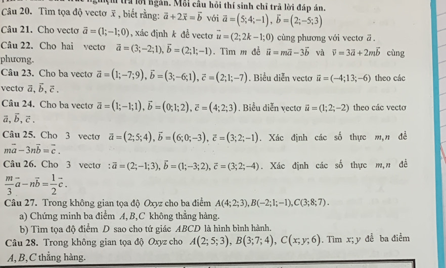 Mệm tra lời ngắn. Mỗi câu hỏi thí sinh chỉ trả lời đáp án.
Câu 20. Tìm tọa độ vectơ x , biết rằng: vector a+2vector x=vector b với vector a=(5;4;-1),vector b=(2;-5;3)
Câu 21. Cho vectơ vector a=(1;-1;0) , xác định k đề vectơ vector u=(2;2k-1;0) cùng phương với vectơ ā .
Câu 22. Cho hai vectơ vector a=(3;-2;1),vector b=(2;1;-1). Tìm m đề vector u=mvector a-3vector b và vector v=3vector a+2mvector b cùng
phương.
Câu 23. Cho ba vectơ vector a=(1;-7;9),vector b=(3;-6;1),vector c=(2;1;-7). Biểu diễn vectơ vector u=(-4;13;-6) theo các
vecto vector a,vector b,vector c.
Câu 24. Cho ba vectơ vector a=(1;-1;1),vector b=(0;1;2),vector c=(4;2;3). Biểu diễn vectơ vector u=(1;2;-2) theo các vectơ
vector a,vector b,vector c.
Câu 25. Cho 3 vecto vector a=(2;5;4),vector b=(6;0;-3),vector c=(3;2;-1). Xác định các số thực m,n đề
mvector a-3nvector b=vector c.
Câu 26. Cho 3 vecto : vector a=(2;-1;3),vector b=(1;-3;2),vector c=(3;2;-4). Xác định các số thực m,n đề
 m/3 vector a-nvector b= 1/2 vector c.
Câu 27. Trong không gian tọa độ Oxyz cho ba điểm A(4;2;3),B(-2;1;-1),C(3;8;7).
a) Chứng minh ba điểm A, B,C không thẳng hàng.
b) Tìm tọa độ điểm D sao cho tứ giác ABCD là hình bình hành.
Câu 28. Trong không gian tọa độ Oxyz cho A(2;5;3),B(3;7;4),C(x;y;6). Tìm x; y để ba điểm
A, B,C thẳng hàng.