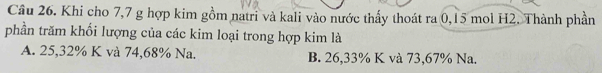 Khi cho 7, 7 g hợp kim gồm natri và kali vào nước thấy thoát ra 0,15 mol H2. Thành phần
phần trăm khối lượng của các kim loại trong hợp kim là
A. 25, 32% K và 74,68% Na. B. 26,33% K và 73,67% Na.