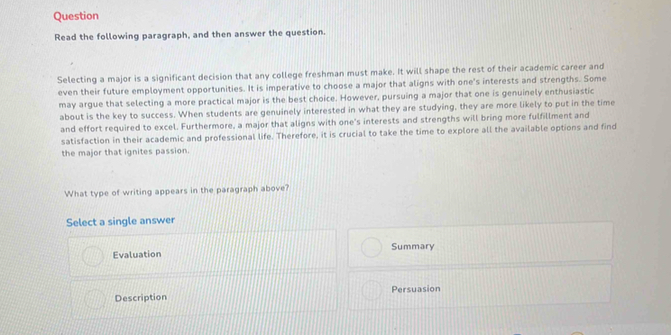 Question
Read the following paragraph, and then answer the question.
Selecting a major is a significant decision that any college freshman must make. It will shape the rest of their academic career and
even their future employment opportunities. It is imperative to choose a major that aligns with one's interests and strengths. Some
may argue that selecting a more practical major is the best choice. However, pursuing a major that one is genuinely enthusiastic
about is the key to success. When students are genuinely interested in what they are studying, they are more likely to put in the time
and effort required to excel. Furthermore, a major that aligns with one's interests and strengths will bring more fulfillment and
satisfaction in their academic and professional life. Therefore, it is crucial to take the time to explore all the available options and find
the major that ignites passion.
What type of writing appears in the paragraph above?
Select a single answer
Evaluation Summary
Description Persuasion