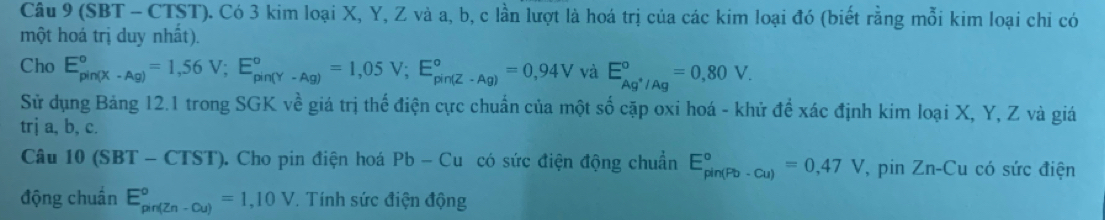 (SBT - CTST). Có 3 kim loại X, Y, Z và a, b, c lần lượt là hoá trị của các kim loại đó (biết rằng mỗi kim loại chi có 
một hoá trị duy nhất). 
Cho E_(pin(X-Ag))°=1,56V; E_(pin(Y-Ag))°=1,05V; E_(pin(Z-Ag))°=0,94V và E_Ag^+/Ag°=0,80V. 
Sử dụng Bảng 12.1 trong SGK về giá trị thể điện cực chuẩn của một số cặp oxi hoá - khử để xác định kim loại X, Y, Z và giá 
trj a, b, c. 
Câu 10(SBT-CTST). Cho pin điện hoá Pb-Cu có sức điện động chuẩn E_(pin(Pb-Cu))°=0,47V , pin Zn-Cu a có sức điện 
động chuẩn E_(pin(Zn-Cu))°=1,10V * Tính sức điện động