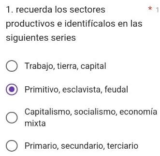 recuerda los sectores 1
productivos e identifícalos en las
siguientes series
Trabajo, tierra, capital
Primitivo, esclavista, feudal
Capitalismo, socialismo, economía
mixta
Primario, secundario, terciario