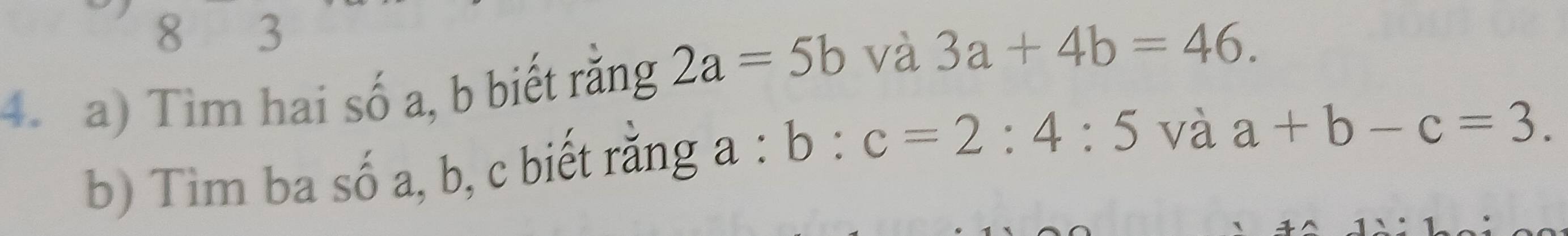 8 3
4. a) Tim hai số a, b biết rằng 2a=5b và 3a+4b=46. 
b) Tim ba số a, b, c biết rằng a : b:c=2:4:5 và a+b-c=3.