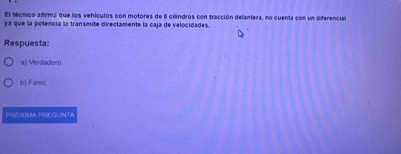 El técnico afirma que los vehículos con motores de 8 cilindros con tracción delantera, no cuenta con un diferencial
ya que la potencia la transmite directamente la caja de velocidades.
Respuesta:
a) Verdadero
b) Falso.
PROXIMA PREGUNTA