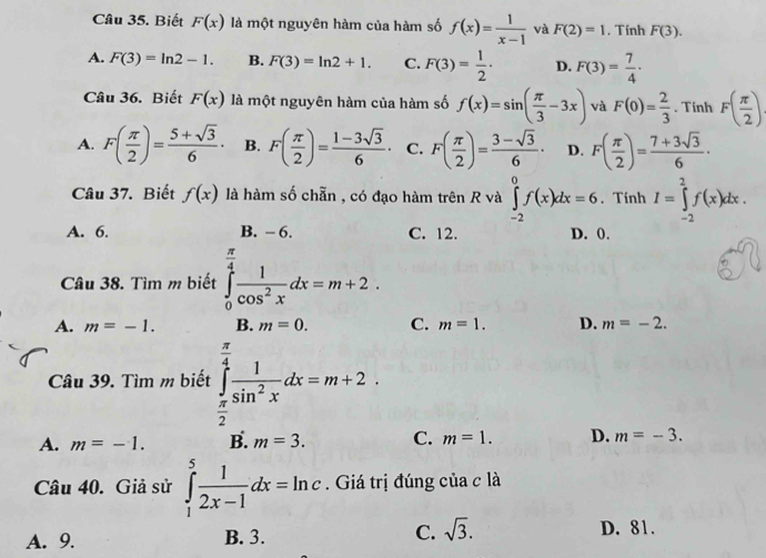 Biết F(x) là một nguyên hàm của hàm số f(x)= 1/x-1  và F(2)=1. Tính F(3).
A. F(3)=ln 2-1. B. F(3)=ln 2+1. C. F(3)= 1/2 · D. F(3)= 7/4 ·
Câu 36. Biết F(x) là một nguyên hàm của hàm số f(x)=sin ( π /3 -3x) và F(0)= 2/3 . Tính F( π /2 )
A. F( π /2 )= (5+sqrt(3))/6 · B. F( π /2 )= (1-3sqrt(3))/6 · C. F( π /2 )= (3-sqrt(3))/6 · D. F( π /2 )= (7+3sqrt(3))/6 ·
Câu 37. Biết f(x) là hàm số chẵn , có đạo hàm trên R và ∈tlimits _(-2)^0f(x)dx=6. Tính I=∈tlimits _(-2)^2f(x)dx.
A. 6. B. - 6. C. 12. D. 0.
Câu 38. Tìm m biết ∈tlimits _0^((frac π)4) 1/cos^2x dx=m+2.
A. m=-1. B. m=0. C. m=1. D. m=-2.
Câu 39. Tìm m biết ∈tlimits _ π /2 ^ π /4  1/sin^2x dx=m+2.
A. m=-1. B. m=3. C. m=1. D. m=-3.
Câu 40. Giả sử ∈tlimits _1^(5frac 1)2x-1dx=ln c. Giá trị đúng của c là
A. 9. B. 3. C. sqrt(3). D. 81.