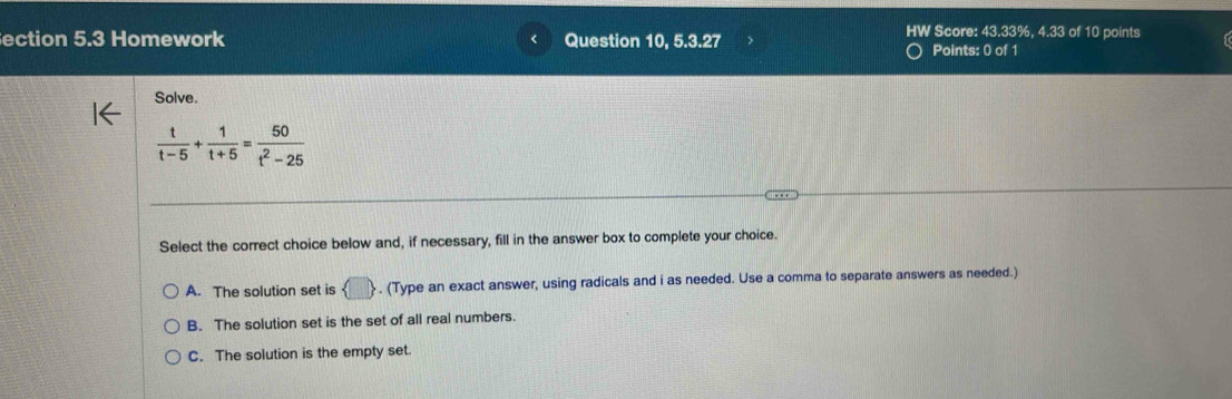 HW Score: 43.33%, 4.33 of 10 points
ection 5.3 Homework Question 10, 5.3.27 Points: 0 of 1
Solve.
 t/t-5 + 1/t+5 = 50/t^2-25 
Select the correct choice below and, if necessary, fill in the answer box to complete your choice.
A. The solution set is . (Type an exact answer, using radicals and i as needed. Use a comma to separate answers as needed.)
B. The solution set is the set of all real numbers.
C. The solution is the empty set.