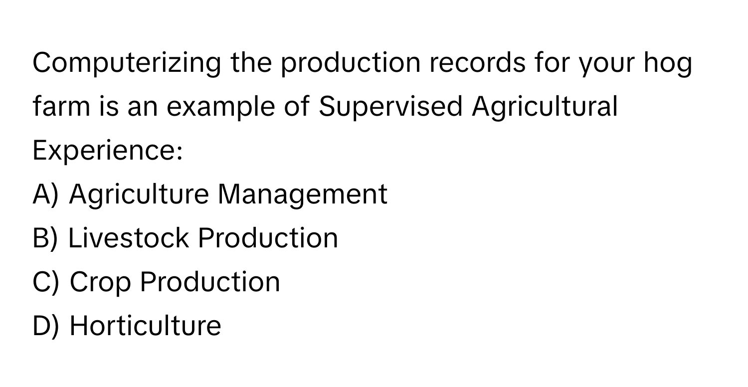 Computerizing the production records for your hog farm is an example of Supervised Agricultural Experience:

A) Agriculture Management 
B) Livestock Production 
C) Crop Production 
D) Horticulture