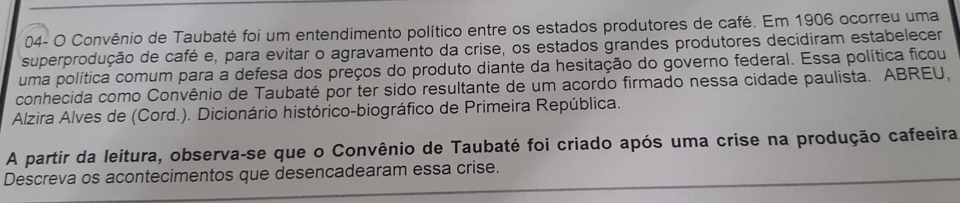 04- O Convênio de Taubaté foi um entendimento político entre os estados produtores de café. Em 1906 ocorreu uma 
superprodução de café e, para evitar o agravamento da crise, os estados grandes produtores decidiram estabelecer 
uma política comum para a defesa dos preços do produto diante da hesitação do governo federal. Essa política ficou 
conhecida como Convênio de Taubaté por ter sido resultante de um acordo firmado nessa cidade paulista. ABREU, 
Alzira Alves de (Cord.). Dicionário histórico-biográfico de Primeira República. 
A partir da leitura, observa-se que o Convênio de Taubaté foi criado após uma crise na produção cafeeira 
Descreva os acontecimentos que desencadearam essa crise.