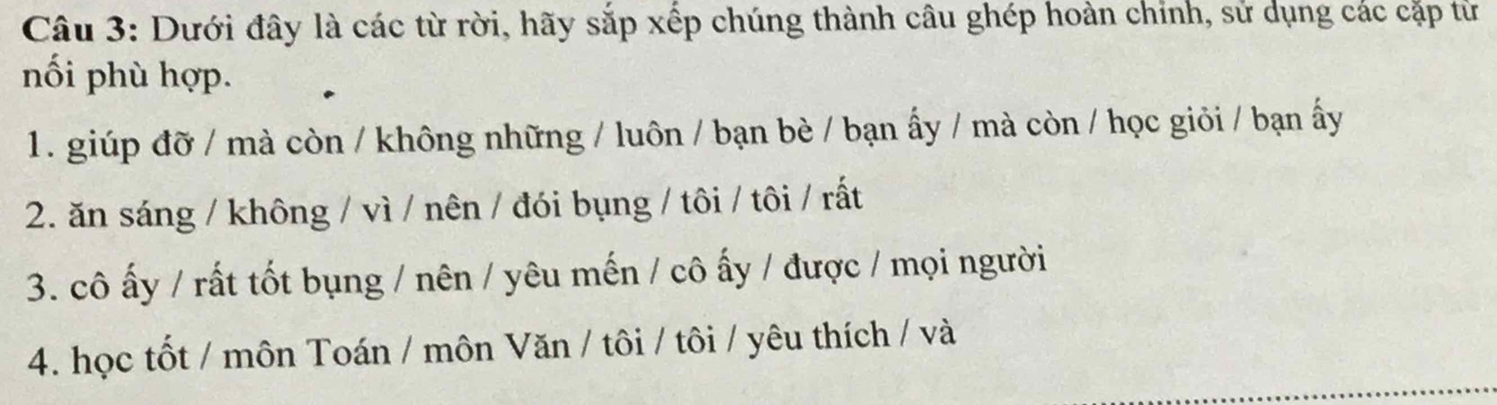 Dưới đây là các từ rời, hãy sắp xếp chúng thành câu ghép hoàn chỉnh, sử dụng các cặp tử 
nối phù hợp. 
1. giúp đỡ / mà còn / không những / luôn / bạn bè / bạn ấy / mà còn / học giỏi / bạn ấy 
2. ăn sáng / không / vì / nên / đói bụng / tôi / tôi / rất 
3. cô ấy / rất tốt bụng / nên / yêu mến / cô ấy / được / mọi người 
4. học tốt / môn Toán / môn Văn / tôi / tôi / yêu thích / và