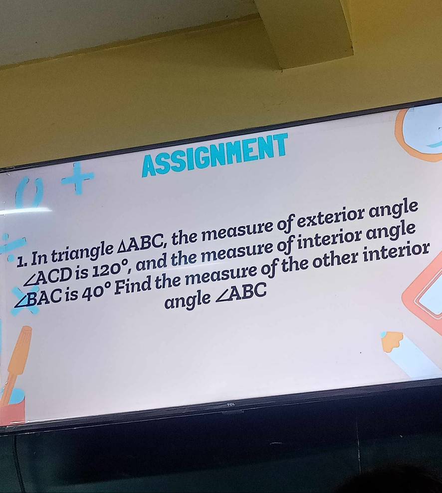 ASSIGNMENT 
1. In triangle △ ABC, , the measure of exterior angle
∠ ACD is 120° , and the measure of interior angle
∠ BAC is 40° Find the measure of the other interior 
angle ∠ ABC