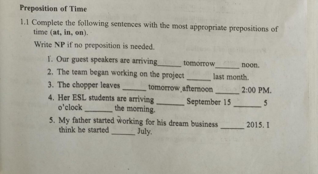 Preposition of Time 
1.1 Complete the following sentences with the most appropriate prepositions of 
time (at, in, on). 
Write NP if no preposition is needed. 
1. Our guest speakers are arriving_ tomorrow_ noon. 
2. The team began working on the project _last month. 
3. The chopper leaves _tomorrow afternoon _ 2:00 PM. 
4. Her ESL students are arriving _September 15 _ 
5 
o’clock _the morning. 
5. My father started working for his dream business 2015. I 
think he started _July. 
_